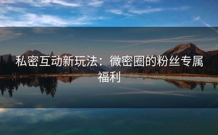 私密互动新玩法：微密圈的粉丝专属福利