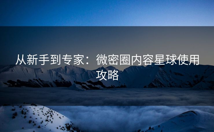 从新手到专家：微密圈内容星球使用攻略