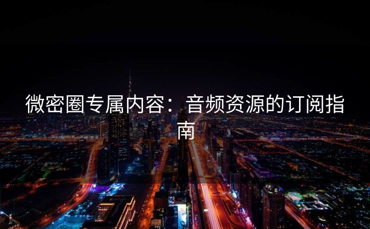微密圈专属内容：音频资源的订阅指南