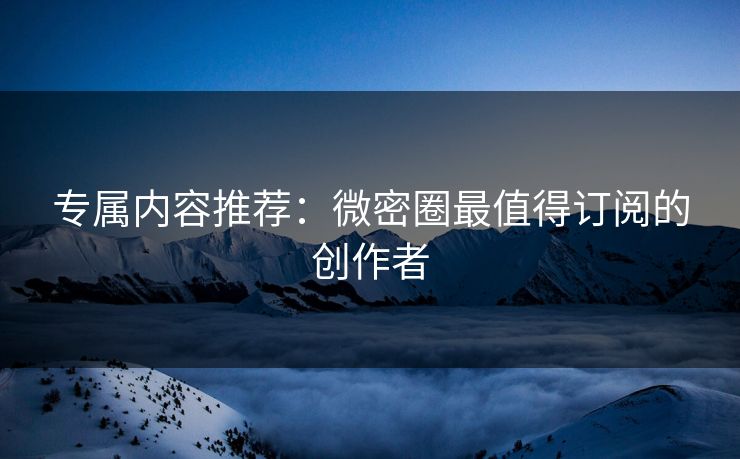 专属内容推荐：微密圈最值得订阅的创作者