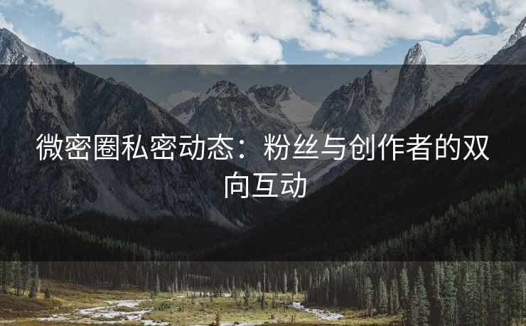 微密圈私密动态：粉丝与创作者的双向互动