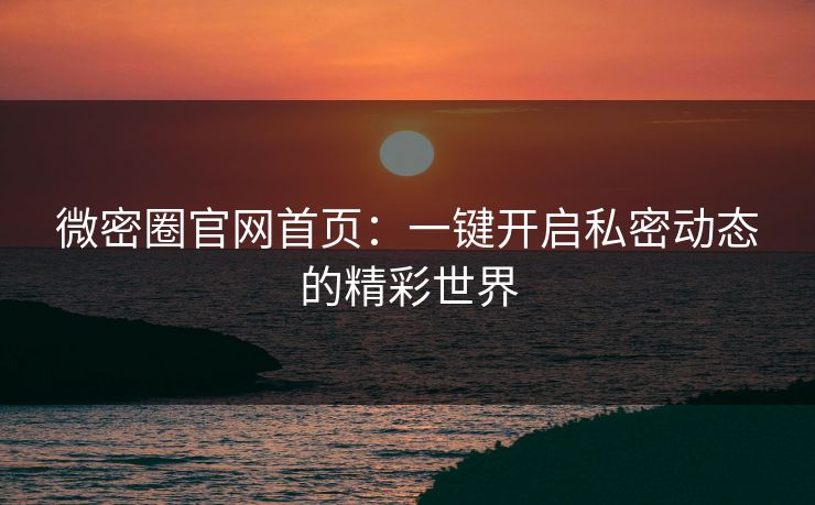 微密圈官网首页：一键开启私密动态的精彩世界