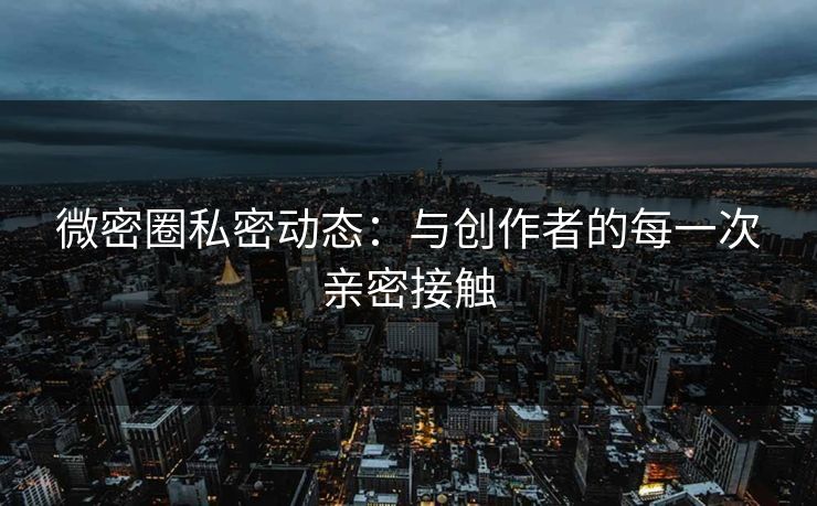微密圈私密动态：与创作者的每一次亲密接触