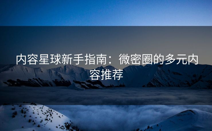 内容星球新手指南：微密圈的多元内容推荐