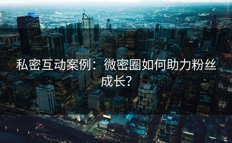 私密互动案例：微密圈如何助力粉丝成长？