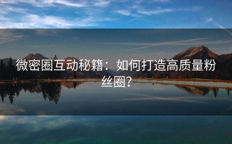 微密圈互动秘籍：如何打造高质量粉丝圈？