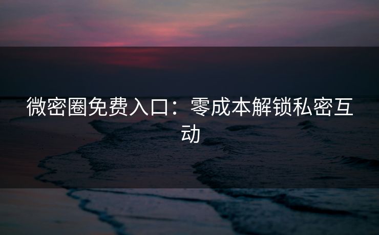 微密圈免费入口：零成本解锁私密互动