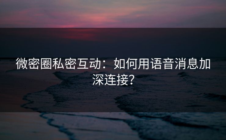 微密圈私密互动：如何用语音消息加深连接？