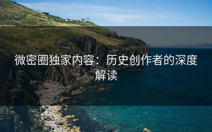 微密圈独家内容：历史创作者的深度解读