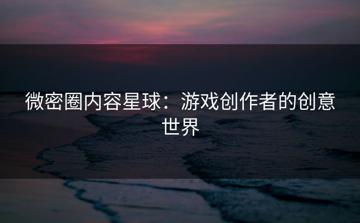 微密圈内容星球：游戏创作者的创意世界