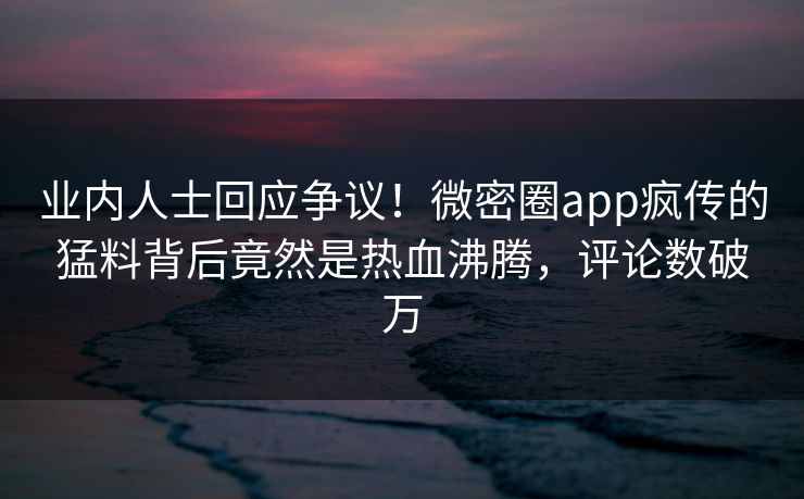 业内人士回应争议！微密圈app疯传的猛料背后竟然是热血沸腾，评论数破万