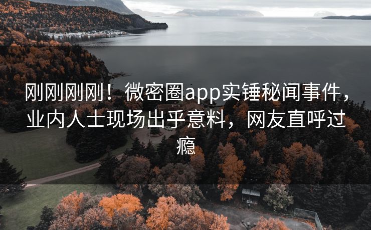 刚刚刚刚！微密圈app实锤秘闻事件，业内人士现场出乎意料，网友直呼过瘾