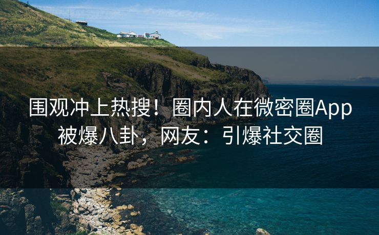 围观冲上热搜！圈内人在微密圈App被爆八卦，网友：引爆社交圈