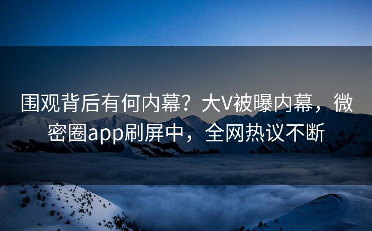 围观背后有何内幕？大V被曝内幕，微密圈app刷屏中，全网热议不断