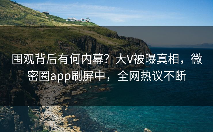 围观背后有何内幕？大V被曝真相，微密圈app刷屏中，全网热议不断