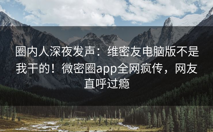 圈内人深夜发声：维密友电脑版不是我干的！微密圈app全网疯传，网友直呼过瘾