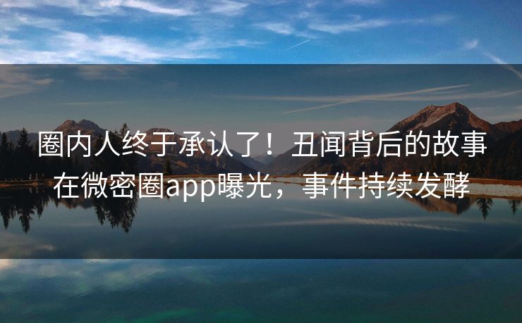 圈内人终于承认了！丑闻背后的故事在微密圈app曝光，事件持续发酵
