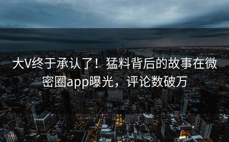 大V终于承认了！猛料背后的故事在微密圈app曝光，评论数破万