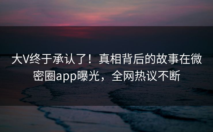 大V终于承认了！真相背后的故事在微密圈app曝光，全网热议不断