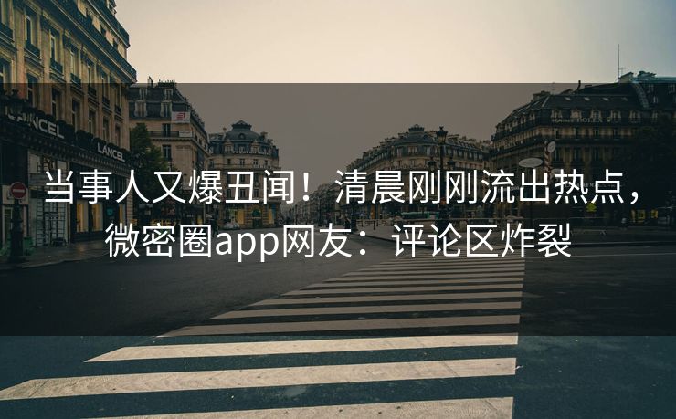 当事人又爆丑闻！清晨刚刚流出热点，微密圈app网友：评论区炸裂