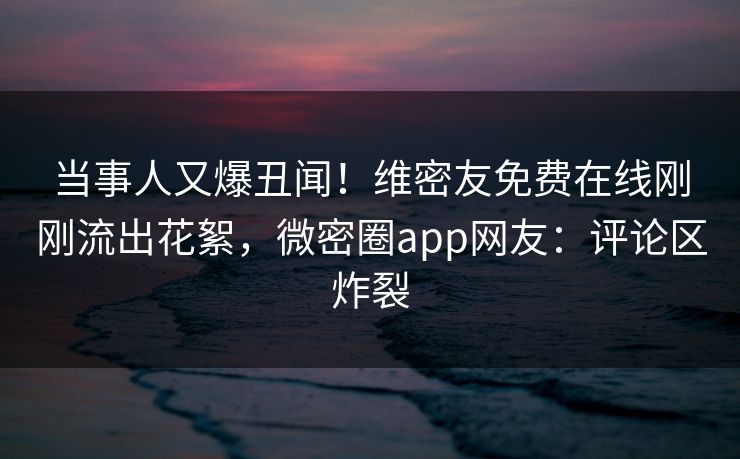 当事人又爆丑闻！维密友免费在线刚刚流出花絮，微密圈app网友：评论区炸裂