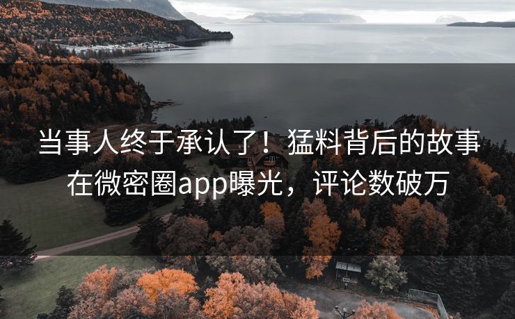 当事人终于承认了！猛料背后的故事在微密圈app曝光，评论数破万