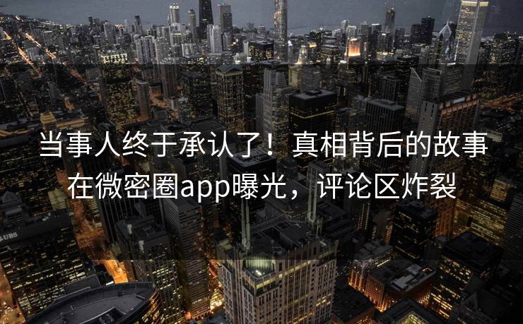 当事人终于承认了！真相背后的故事在微密圈app曝光，评论区炸裂