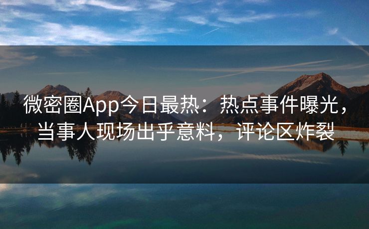 微密圈App今日最热：热点事件曝光，当事人现场出乎意料，评论区炸裂