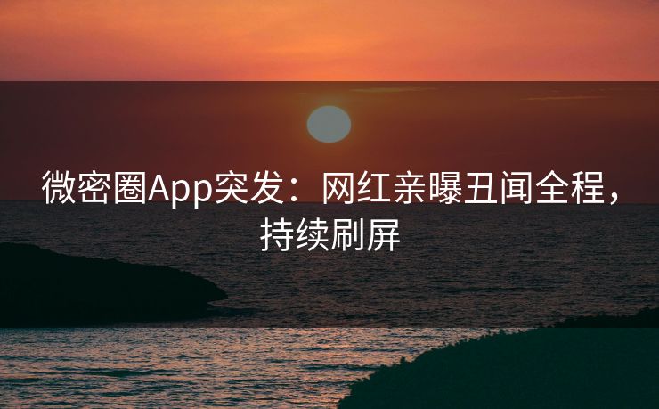 微密圈App突发：网红亲曝丑闻全程，持续刷屏