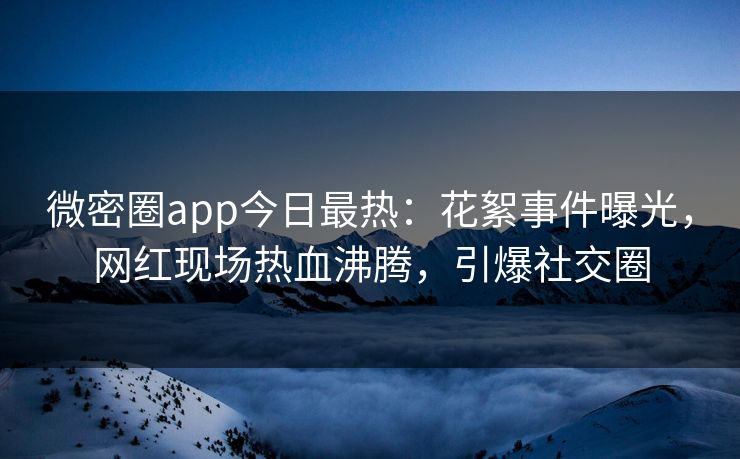 微密圈app今日最热：花絮事件曝光，网红现场热血沸腾，引爆社交圈