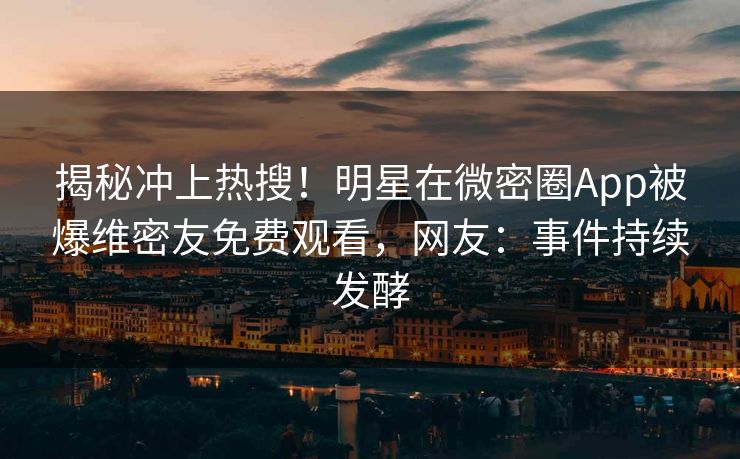 揭秘冲上热搜！明星在微密圈App被爆维密友免费观看，网友：事件持续发酵