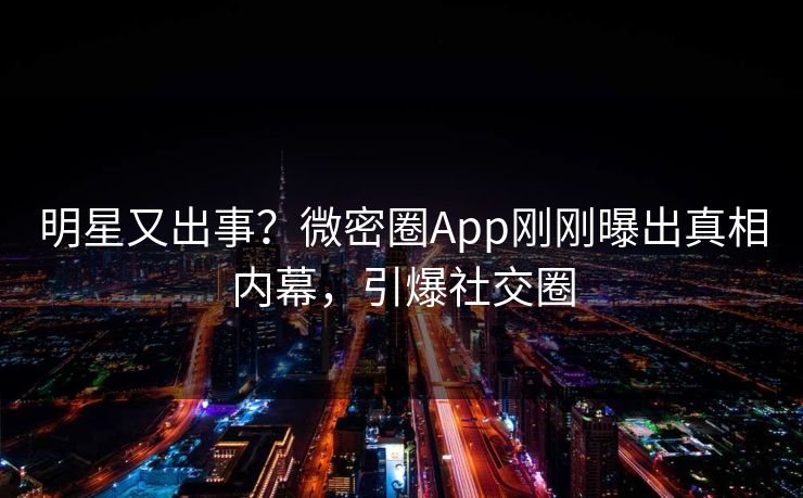 明星又出事？微密圈App刚刚曝出真相内幕，引爆社交圈