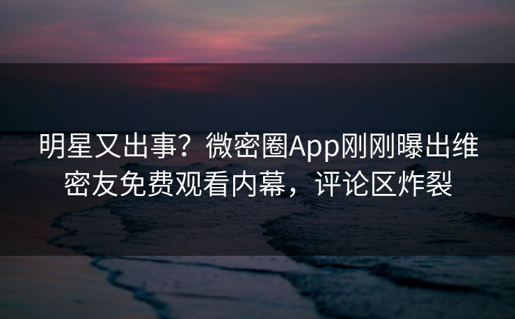 明星又出事？微密圈App刚刚曝出维密友免费观看内幕，评论区炸裂