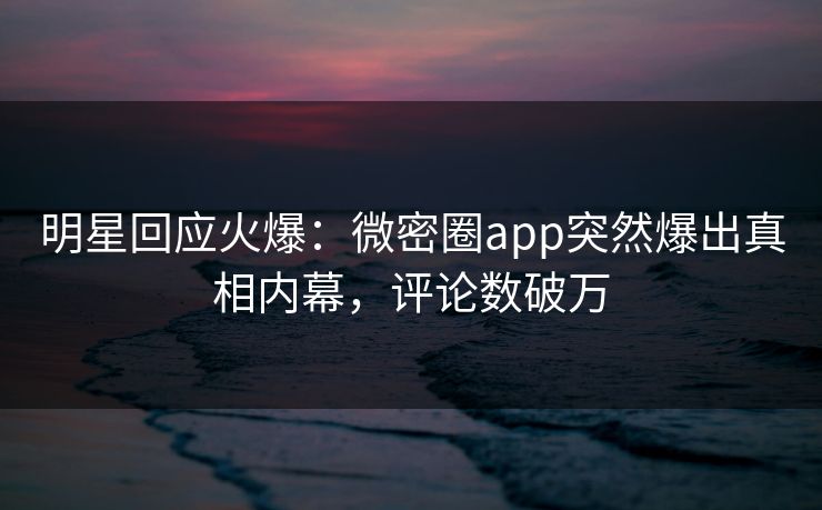 明星回应火爆：微密圈app突然爆出真相内幕，评论数破万