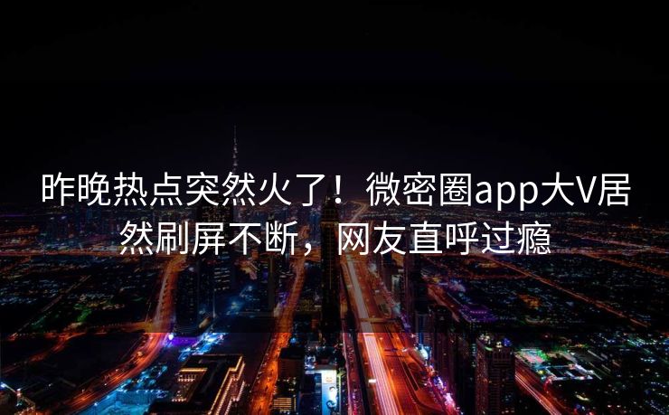 昨晚热点突然火了！微密圈app大V居然刷屏不断，网友直呼过瘾