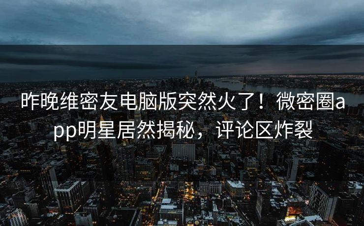 昨晚维密友电脑版突然火了！微密圈app明星居然揭秘，评论区炸裂