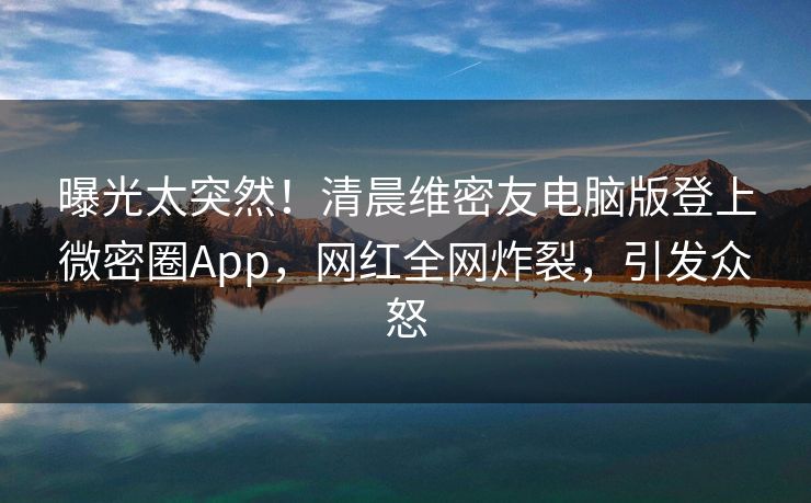曝光太突然！清晨维密友电脑版登上微密圈App，网红全网炸裂，引发众怒