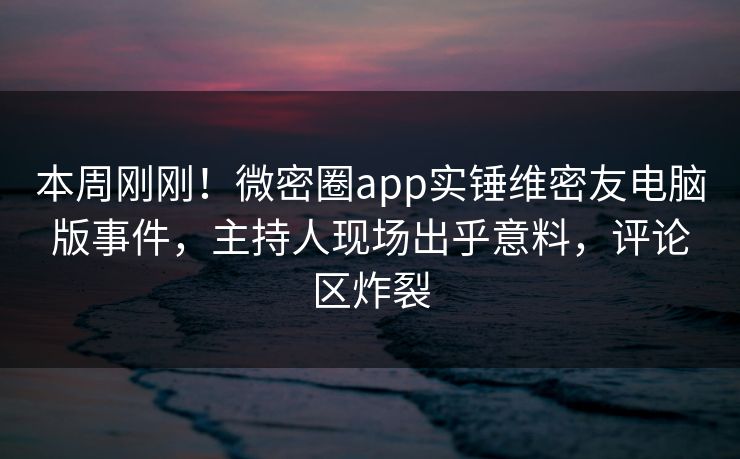 本周刚刚！微密圈app实锤维密友电脑版事件，主持人现场出乎意料，评论区炸裂
