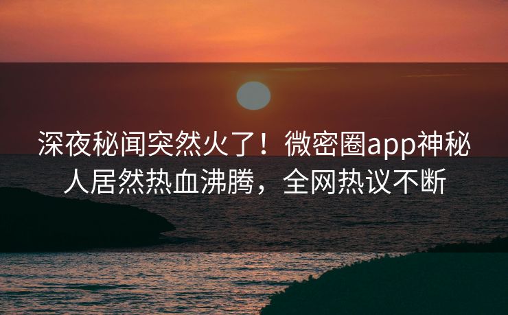 深夜秘闻突然火了！微密圈app神秘人居然热血沸腾，全网热议不断