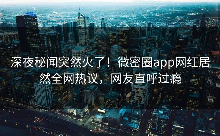 深夜秘闻突然火了！微密圈app网红居然全网热议，网友直呼过瘾