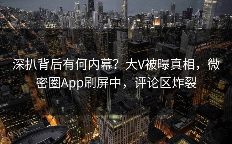 深扒背后有何内幕？大V被曝真相，微密圈App刷屏中，评论区炸裂