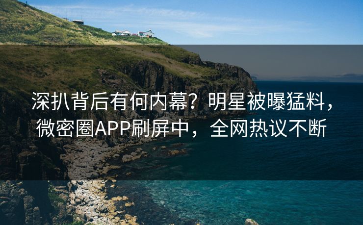 深扒背后有何内幕？明星被曝猛料，微密圈APP刷屏中，全网热议不断