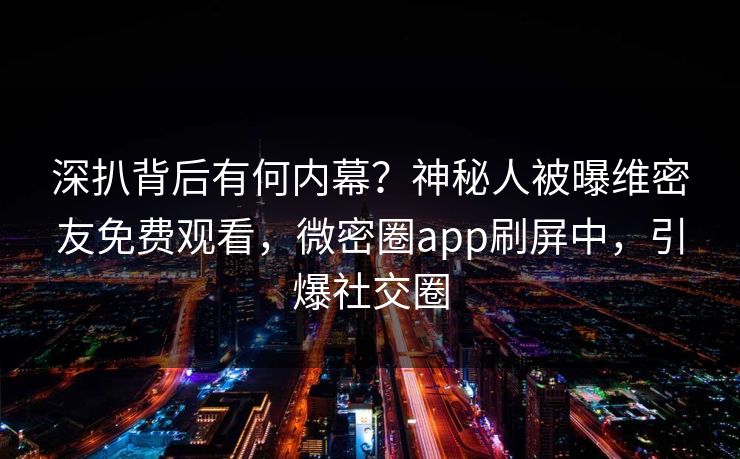 深扒背后有何内幕？神秘人被曝维密友免费观看，微密圈app刷屏中，引爆社交圈