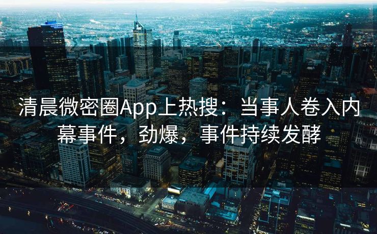 清晨微密圈App上热搜：当事人卷入内幕事件，劲爆，事件持续发酵