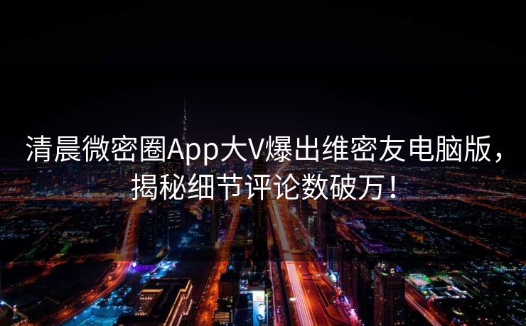 清晨微密圈App大V爆出维密友电脑版，揭秘细节评论数破万！