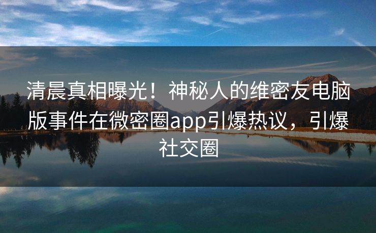 清晨真相曝光！神秘人的维密友电脑版事件在微密圈app引爆热议，引爆社交圈
