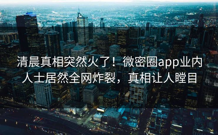 清晨真相突然火了！微密圈app业内人士居然全网炸裂，真相让人瞠目