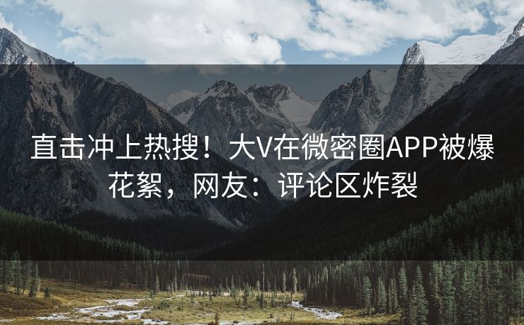 直击冲上热搜！大V在微密圈APP被爆花絮，网友：评论区炸裂