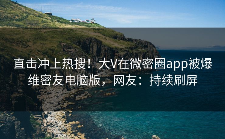 直击冲上热搜！大V在微密圈app被爆维密友电脑版，网友：持续刷屏