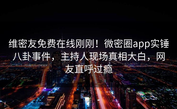 维密友免费在线刚刚！微密圈app实锤八卦事件，主持人现场真相大白，网友直呼过瘾